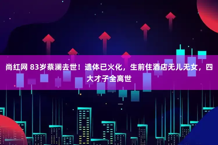 尚红网 83岁蔡澜去世！遗体已火化，生前住酒店无儿无女，四大才子全离世
