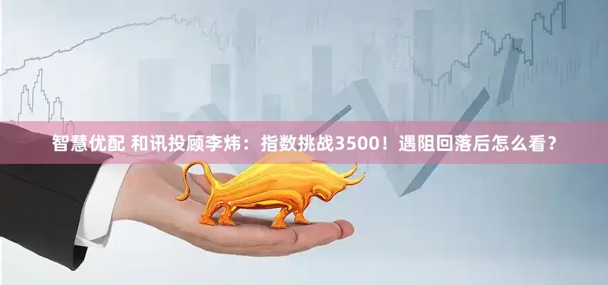 智慧优配 和讯投顾李炜：指数挑战3500！遇阻回落后怎么看？