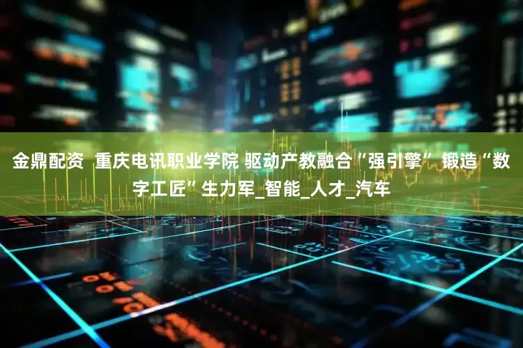 金鼎配资  重庆电讯职业学院 驱动产教融合“强引擎” 锻造“数字工匠”生力军_智能_人才_汽车