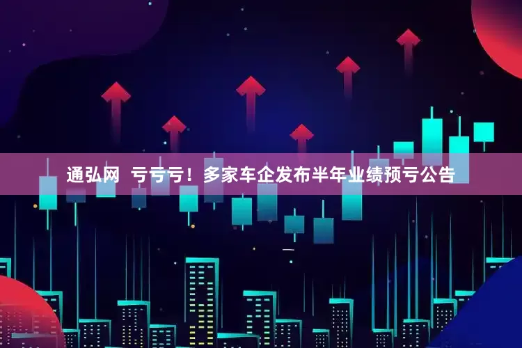 通弘网  亏亏亏！多家车企发布半年业绩预亏公告