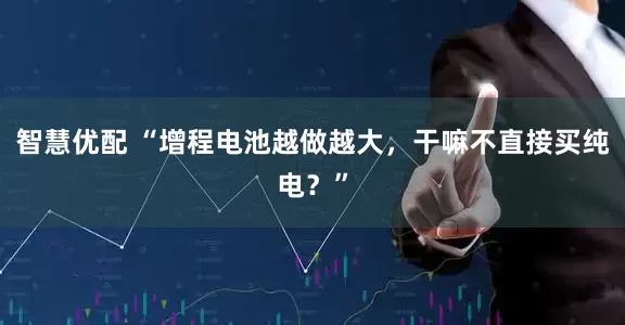智慧优配 “增程电池越做越大，干嘛不直接买纯电？”