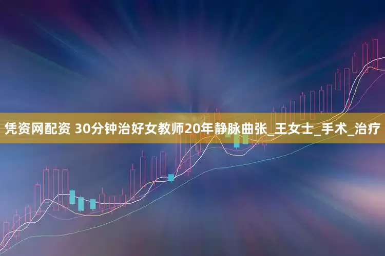 凭资网配资 30分钟治好女教师20年静脉曲张_王女士_手术_治疗