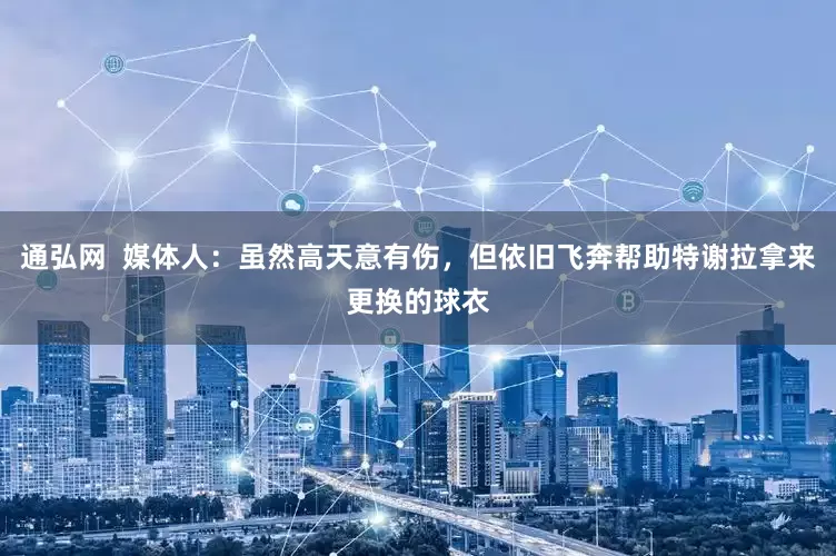 通弘网  媒体人：虽然高天意有伤，但依旧飞奔帮助特谢拉拿来更换的球衣