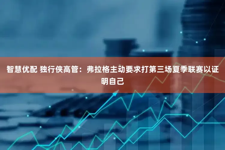 智慧优配 独行侠高管：弗拉格主动要求打第三场夏季联赛以证明自己
