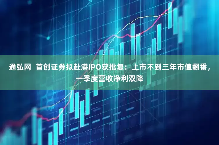 通弘网  首创证券拟赴港IPO获批复：上市不到三年市值翻番，一季度营收净利双降