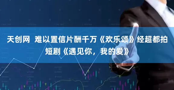 天创网  难以置信片酬千万《欢乐颂》经超都拍短剧《遇见你，我的爱》