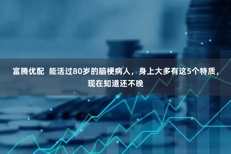 富腾优配  能活过80岁的脑梗病人，身上大多有这5个特质，现在知道还不晚