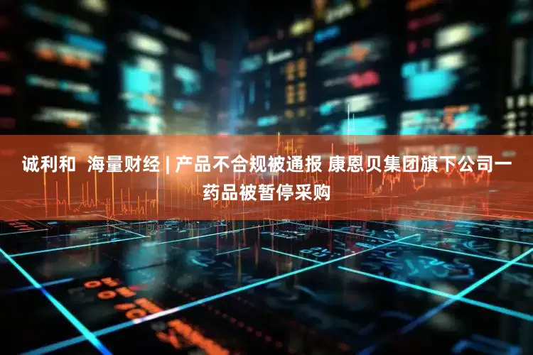 诚利和  海量财经 | 产品不合规被通报 康恩贝集团旗下公司一药品被暂停采购