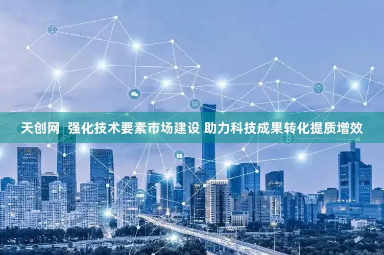 天创网  强化技术要素市场建设 助力科技成果转化提质增效