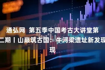 通弘网  第五季中国考古大讲堂第二期丨山巅筑古国：牛河梁遗址新发现