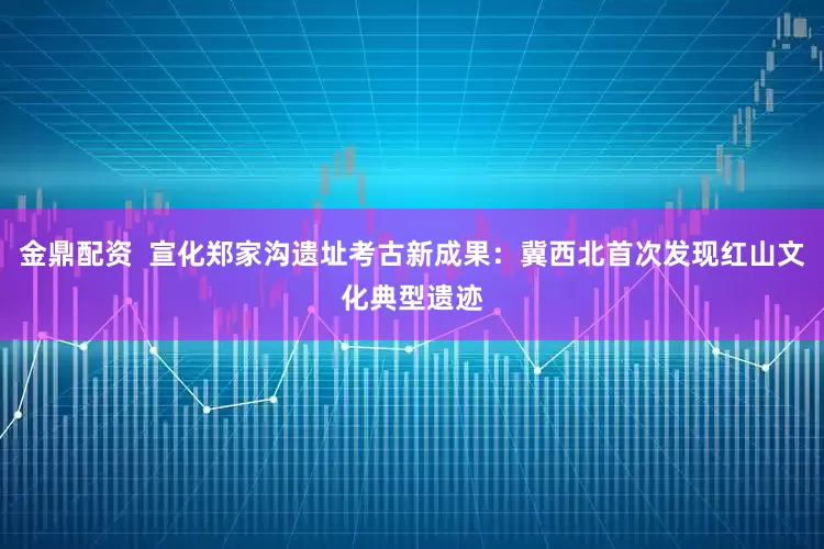 金鼎配资  宣化郑家沟遗址考古新成果：冀西北首次发现红山文化典型遗迹