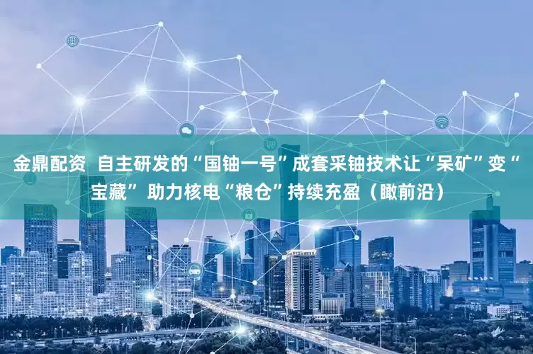 金鼎配资  自主研发的“国铀一号”成套采铀技术让“呆矿”变“宝藏” 助力核电“粮仓”持续充盈（瞰前沿）