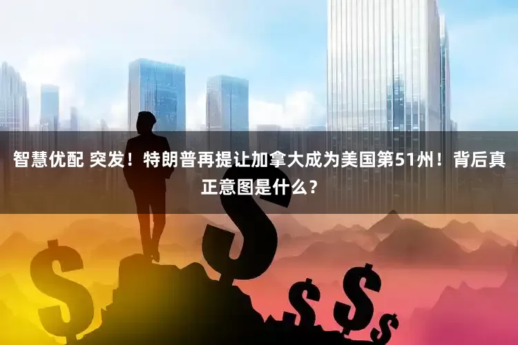 智慧优配 突发！特朗普再提让加拿大成为美国第51州！背后真正意图是什么？