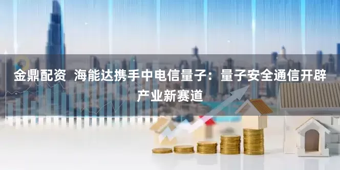 金鼎配资  海能达携手中电信量子：量子安全通信开辟产业新赛道