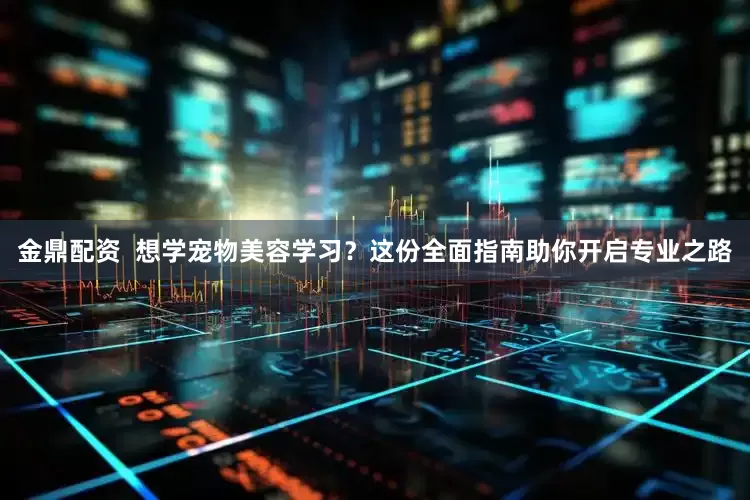 金鼎配资  想学宠物美容学习？这份全面指南助你开启专业之路