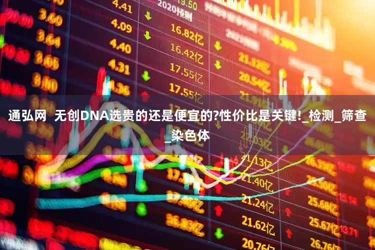 通弘网  无创DNA选贵的还是便宜的?性价比是关键!_检测_筛查_染色体