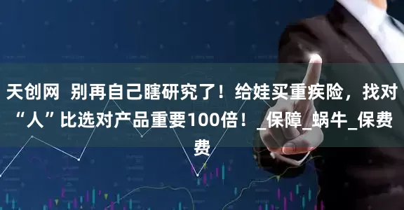 天创网  别再自己瞎研究了！给娃买重疾险，找对“人”比选对产品重要100倍！_保障_蜗牛_保费