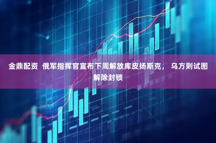 金鼎配资  俄军指挥官宣布下周解放库皮扬斯克， 乌方则试图解除封锁